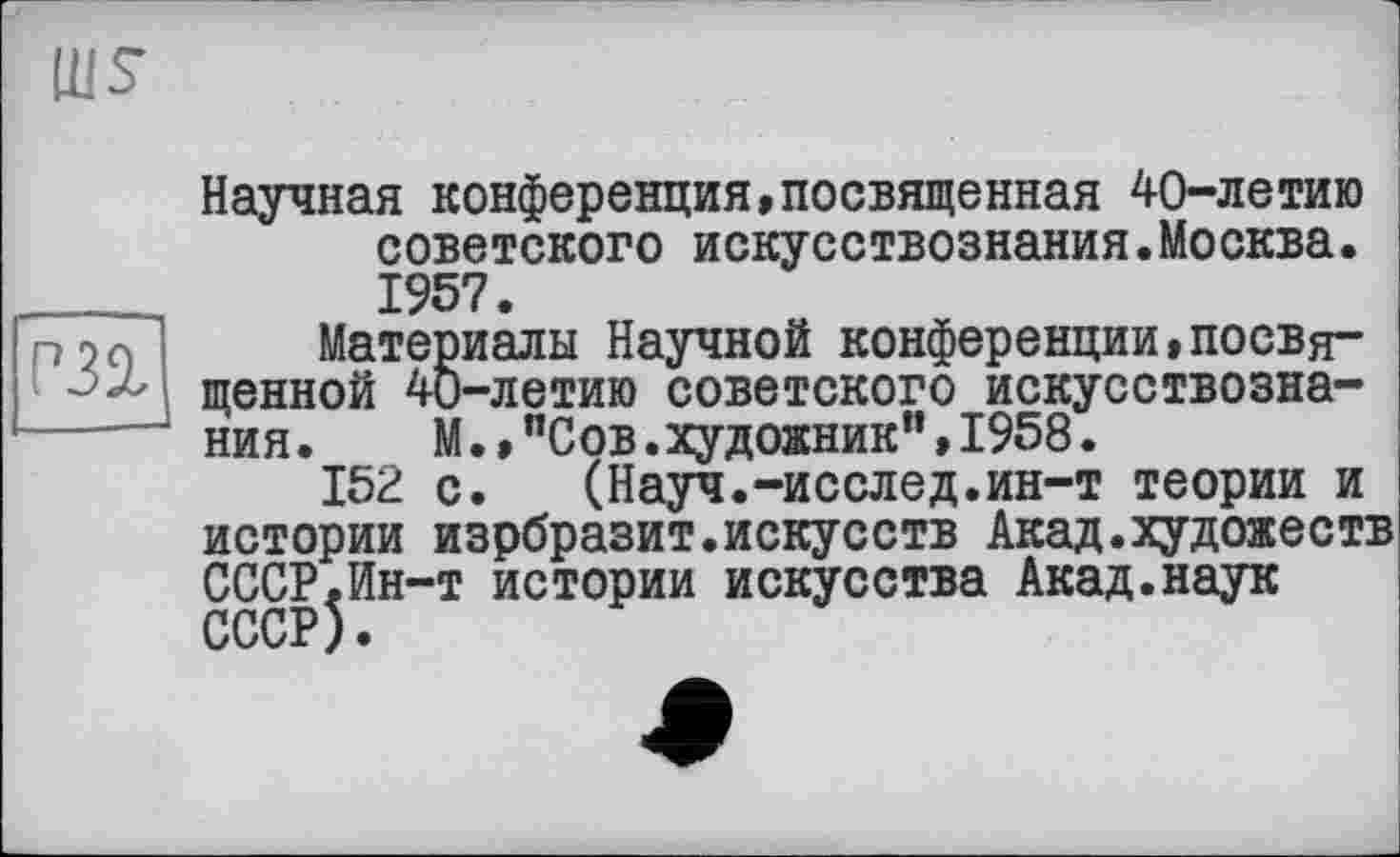 ﻿Научная конференция,посвященная 40-летию советского искусствознания.Москва. 1957.
Материалы Научной конференции,посвященной 40-летию советского искусствознания. М.,"Сов.художник”,1958.
152 с. (Науч.-исслед.ин-т теории и истории изрбразит.искусств Акад.художеств СССР.Ин-т истории искусства Акад.наук